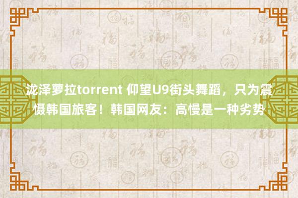 泷泽萝拉torrent 仰望U9街头舞蹈，只为震慑韩国旅客！韩国网友：高慢是一种劣势