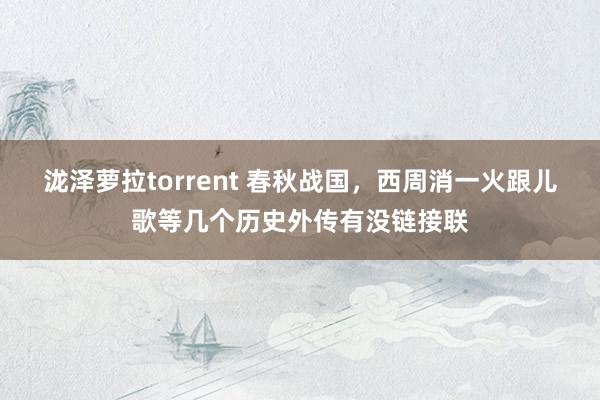 泷泽萝拉torrent 春秋战国，西周消一火跟儿歌等几个历史外传有没链接联