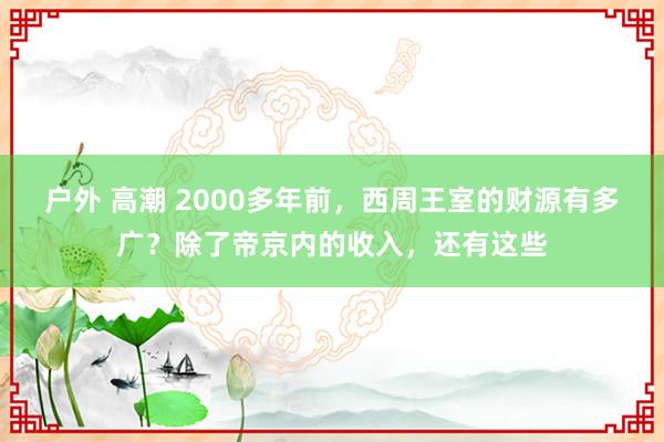 户外 高潮 2000多年前，西周王室的财源有多广？除了帝京内的收入，还有这些