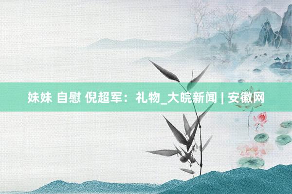 妹妹 自慰 倪超军：礼物_大皖新闻 | 安徽网