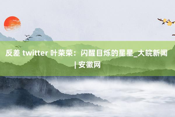 反差 twitter 叶荣荣：闪醒目烁的星星_大皖新闻 | 安徽网