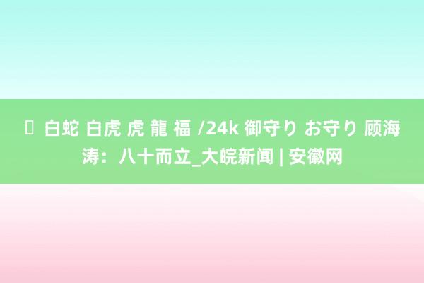 ✨白蛇 白虎 虎 龍 福 /24k 御守り お守り 顾海涛：八十而立_大皖新闻 | 安徽网