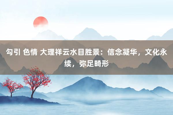 勾引 色情 大理祥云水目胜景：信念凝华，文化永续，弥足畸形