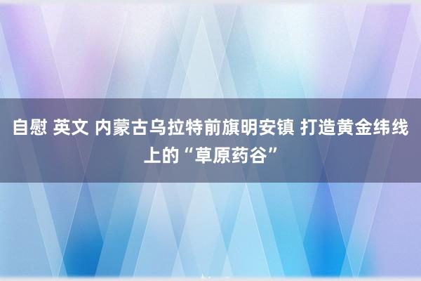 自慰 英文 内蒙古乌拉特前旗明安镇 打造黄金纬线上的“草原药谷”