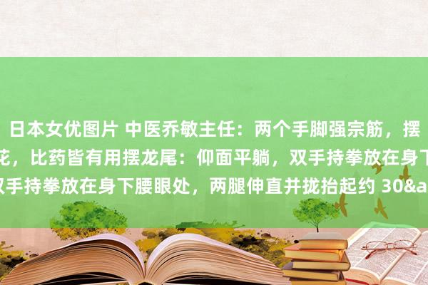 日本女优图片 中医乔敏主任：两个手脚强宗筋，摆龙尾，拨龙筋，一分钱不花，比药皆有用摆龙尾：仰面平躺，双手持拳放在身下腰眼处，两腿伸直并拢抬起约 30&#176;