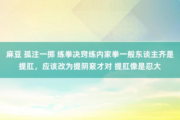 麻豆 孤注一掷 练拳决窍练内家拳一般东谈主齐是提肛，应该改为提阴竅才对 提肛像是忍大