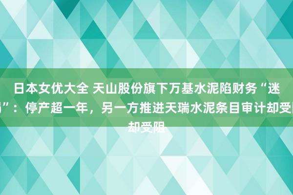 日本女优大全 天山股份旗下万基水泥陷财务“迷局”：停产超一年，另一方推进天瑞水泥条目审计却受阻