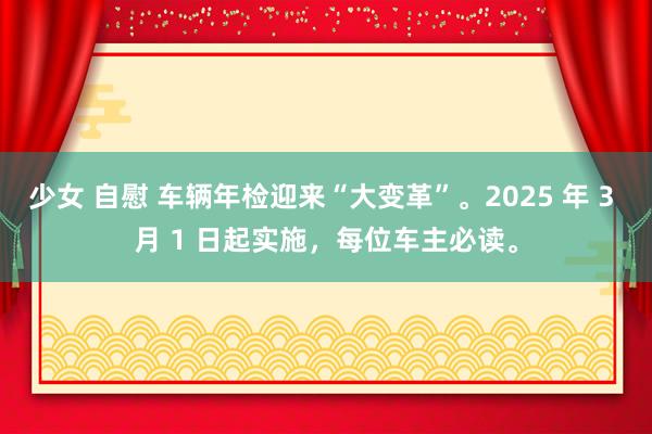 少女 自慰 车辆年检迎来“大变革”。2025 年 3 月 1 日起实施，每位车主必读。