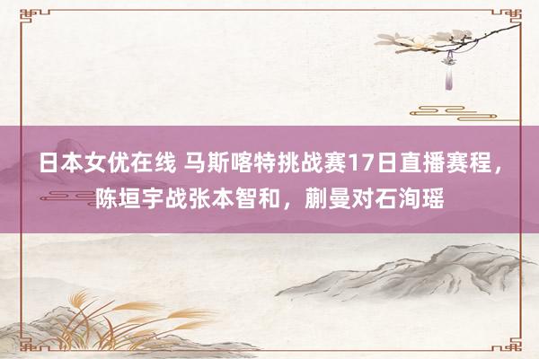 日本女优在线 马斯喀特挑战赛17日直播赛程，陈垣宇战张本智和，蒯曼对石洵瑶