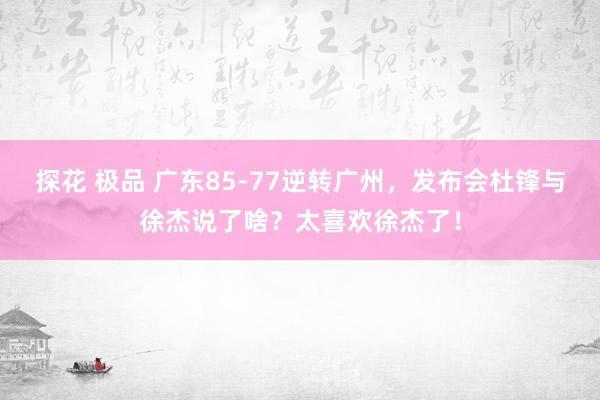 探花 极品 广东85-77逆转广州，发布会杜锋与徐杰说了啥？太喜欢徐杰了！