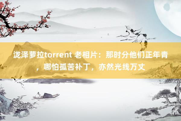 泷泽萝拉torrent 老相片：那时分他们正年青，哪怕孤苦补丁，亦然光线万丈