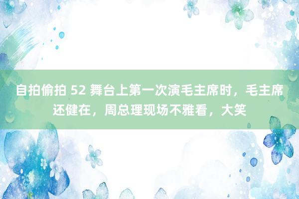 自拍偷拍 52 舞台上第一次演毛主席时，毛主席还健在，周总理现场不雅看，大笑