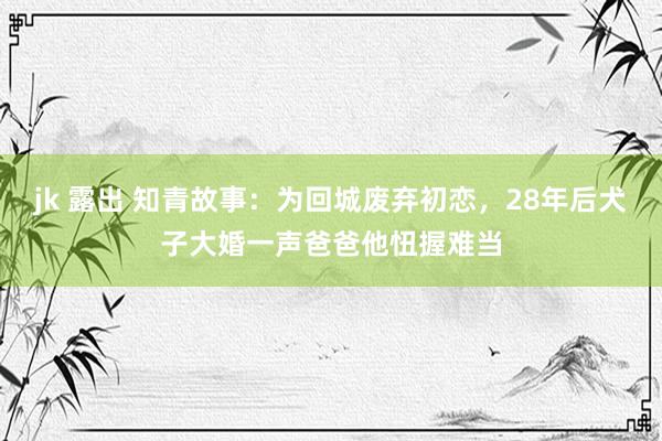 jk 露出 知青故事：为回城废弃初恋，28年后犬子大婚一声爸爸他忸握难当