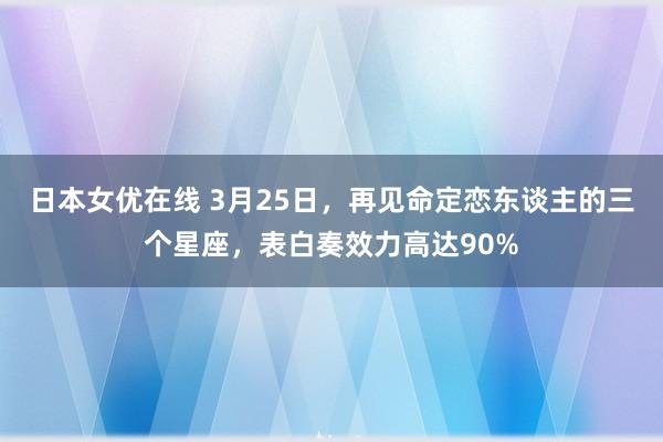 日本女优在线 3月25日，再见命定恋东谈主的三个星座，表白奏效力高达90%