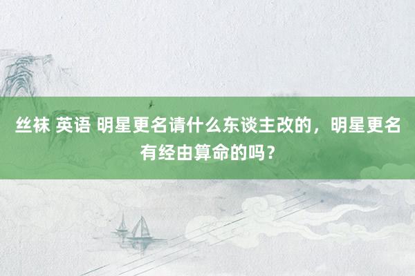 丝袜 英语 明星更名请什么东谈主改的，明星更名有经由算命的吗？