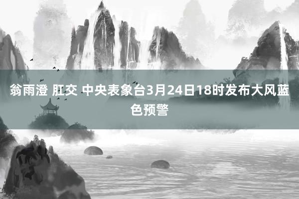 翁雨澄 肛交 中央表象台3月24日18时发布大风蓝色预警