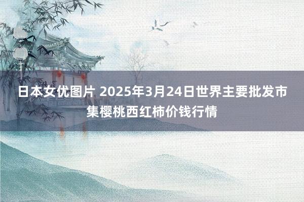 日本女优图片 2025年3月24日世界主要批发市集樱桃西红柿价钱行情