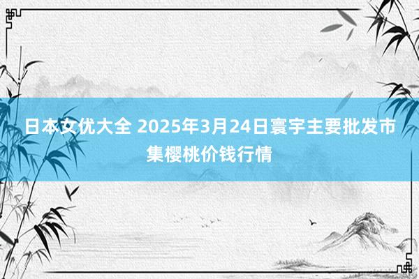 日本女优大全 2025年3月24日寰宇主要批发市集樱桃价钱行情