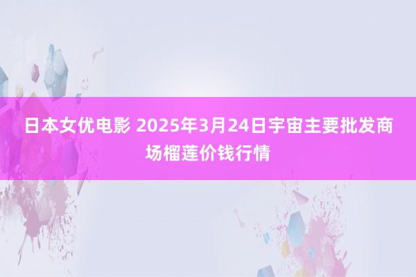 日本女优电影 2025年3月24日宇宙主要批发商场榴莲价钱行情