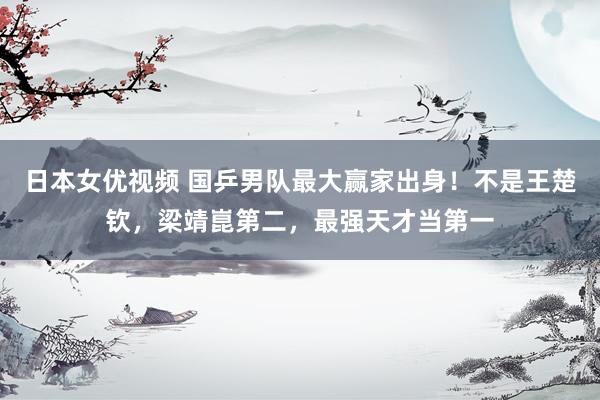 日本女优视频 国乒男队最大赢家出身！不是王楚钦，梁靖崑第二，最强天才当第一