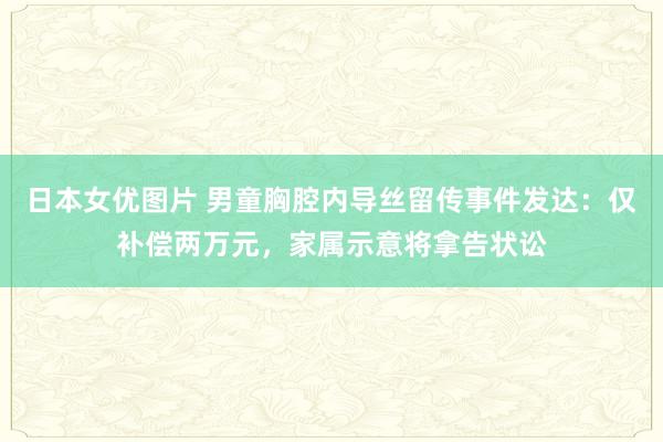 日本女优图片 男童胸腔内导丝留传事件发达：仅补偿两万元，家属示意将拿告状讼