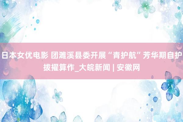 日本女优电影 团濉溪县委开展“青护航”芳华期自护拔擢算作_大皖新闻 | 安徽网