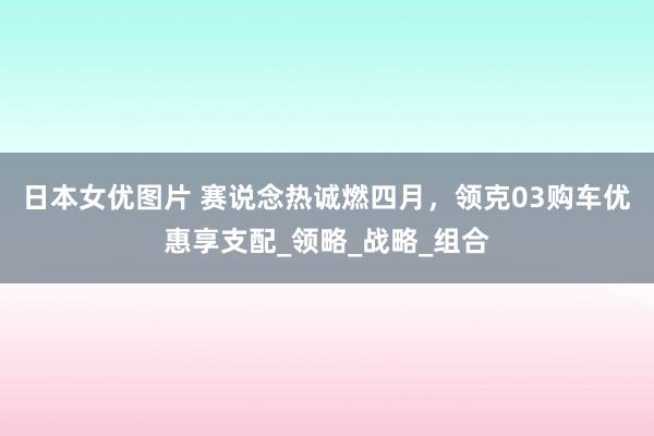 日本女优图片 赛说念热诚燃四月，领克03购车优惠享支配_领略_战略_组合