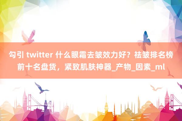 勾引 twitter 什么眼霜去皱效力好？祛皱排名榜前十名盘货，紧致肌肤神器_产物_因素_ml