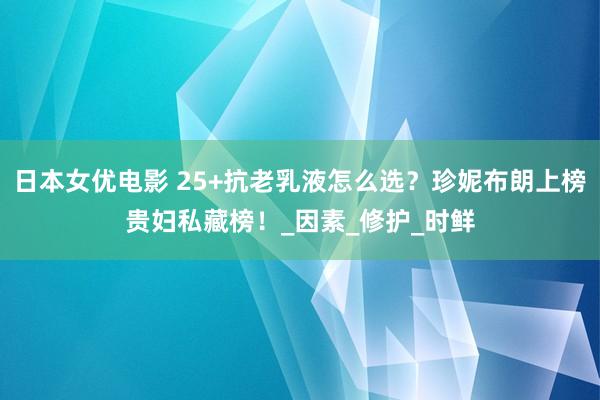 日本女优电影 25+抗老乳液怎么选？珍妮布朗上榜贵妇私藏榜！_因素_修护_时鲜
