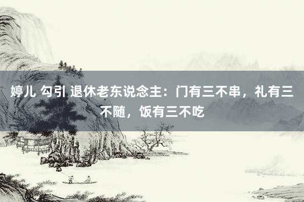 婷儿 勾引 退休老东说念主：门有三不串，礼有三不随，饭有三不吃