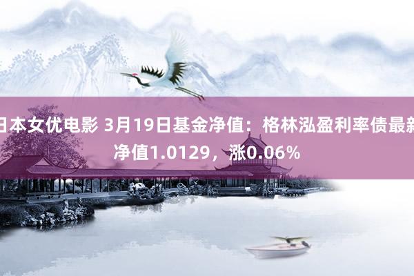 日本女优电影 3月19日基金净值：格林泓盈利率债最新净值1.0129，涨0.06%