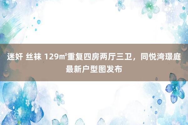 迷奸 丝袜 129㎡重复四房两厅三卫，同悦湾璟庭最新户型图发布