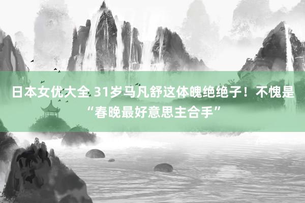 日本女优大全 31岁马凡舒这体魄绝绝子！不愧是“春晚最好意思主合手”