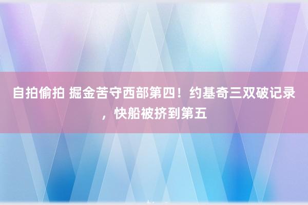 自拍偷拍 掘金苦守西部第四！约基奇三双破记录，快船被挤到第五