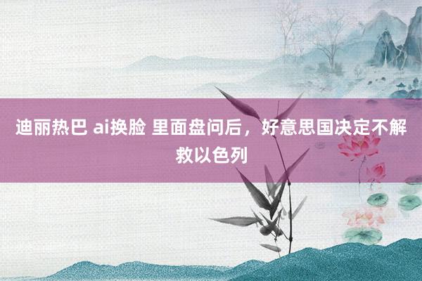 迪丽热巴 ai换脸 里面盘问后，好意思国决定不解救以色列