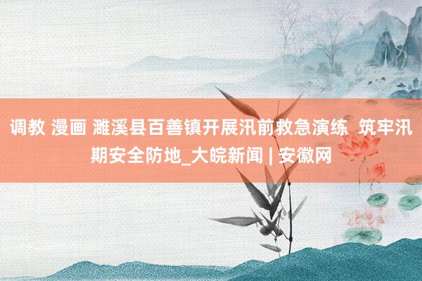 调教 漫画 濉溪县百善镇开展汛前救急演练  筑牢汛期安全防地_大皖新闻 | 安徽网